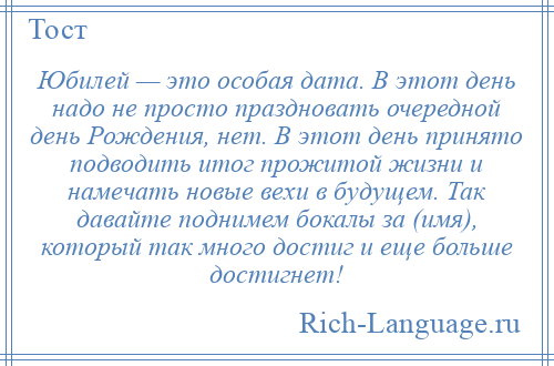 
    Юбилей — это особая дата. В этот день надо не просто праздновать очередной день Рождения, нет. В этот день принято подводить итог прожитой жизни и намечать новые вехи в будущем. Так давайте поднимем бокалы за (имя), который так много достиг и еще больше достигнет!