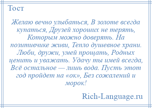 
    Желаю вечно улыбаться, В золоте всегда купаться, Друзей хороших не терять, Которым можно доверять. На позитивчике живи, Тепло душевное храни. Люби, дружи, умей прощать, Родных ценить и уважать. Удачу ты имей всегда, Всё остальное — лишь вода. Пусть этот год пройдет на «ок», Без сожалений и морок!