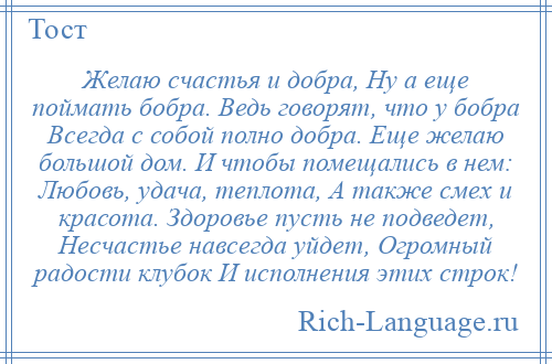 
    Желаю счастья и добра, Ну а еще поймать бобра. Ведь говорят, что у бобра Всегда с собой полно добра. Еще желаю большой дом. И чтобы помещались в нем: Любовь, удача, теплота, А также смех и красота. Здоровье пусть не подведет, Несчастье навсегда уйдет, Огромный радости клубок И исполнения этих строк!