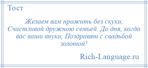 
    Желаем вам прожить без скуки, Счастливой дружною семьей. До дня, когда вас ваши внуки, Поздравят с свадьбой золотой!