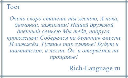 
    Очень скоро станешь ты женою, А пока, девчонки, зажигаем! Нашей дружной девичьей семьёю Мы тебя, подруга, провожаем! Соберемся на девичник вместе И зажжём. Гулянье так гулянье! Будут и шампанское, и песни. Ох, и оторвёмся на прощанье!