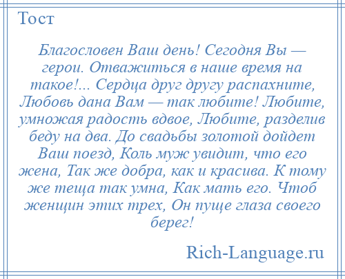 
    Благословен Ваш день! Сегодня Вы — герои. Отважиться в наше время на такое!... Сердца друг другу распахните, Любовь дана Вам — так любите! Любите, умножая радость вдвое, Любите, разделив беду на два. До свадьбы золотой дойдет Ваш поезд, Коль муж увидит, что его жена, Так же добра, как и красива. К тому же теща так умна, Как мать его. Чтоб женщин этих трех, Он пуще глаза своего берег!