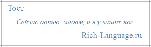 
    Сейчас допью, мадам, и я у ваших ног.