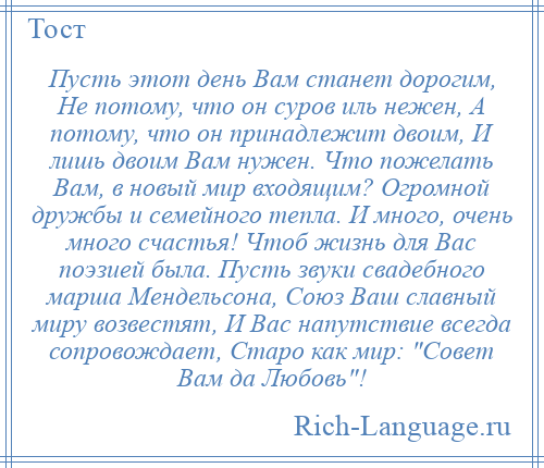 
    Пусть этот день Вам станет дорогим, Не потому, что он суров иль нежен, А потому, что он принадлежит двоим, И лишь двоим Вам нужен. Что пожелать Вам, в новый мир входящим? Огромной дружбы и семейного тепла. И много, очень много счастья! Чтоб жизнь для Вас поэзией была. Пусть звуки свадебного марша Мендельсона, Союз Ваш славный миру возвестят, И Вас напутствие всегда сопровождает, Старо как мир: Совет Вам да Любовь !