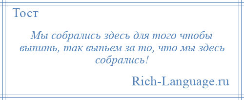 
    Мы собрались здесь для того чтобы выпить, так выпьем за то, что мы здесь собрались!