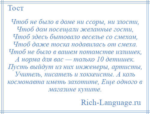 
    Чтоб не было в доме ни ссоры, ни злости, Чтоб дом посещали желанные гости, Чтоб здесь бытовало веселье со смехом, Чтоб даже тоска подавилась от смеха. Чтоб не было в вашем потомстве излишек, А норма для вас — только 10 детишек. Пусть выйдут из них инженеры, артисты, Учитель, писатель и хоккеисты. А коль космонавта иметь захотите, Еще одного в магазине купите.