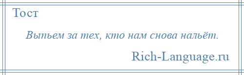 
    Выпьем за тех, кто нам снова нальёт.