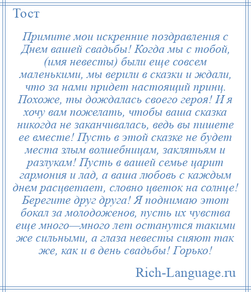 
    Примите мои искренние поздравления с Днем вашей свадьбы! Когда мы с тобой, (имя невесты) были еще совсем маленькими, мы верили в сказки и ждали, что за нами придет настоящий принц. Похоже, ты дождалась своего героя! И я хочу вам пожелать, чтобы ваша сказка никогда не заканчивалась, ведь вы пишете ее вместе! Пусть в этой сказке не будет места злым волшебницам, заклятьям и разлукам! Пусть в вашей семье царит гармония и лад, а ваша любовь с каждым днем расцветает, словно цветок на солнце! Берегите друг друга! Я поднимаю этот бокал за молодоженов, пусть их чувства еще много—много лет останутся такими же сильными, а глаза невесты сияют так же, как и в день свадьбы! Горько!