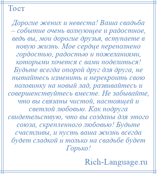 
    Дорогие жених и невеста! Ваша свадьба – событие очень волнующее и радостное, ведь вы, мои дорогие друзья, вступаете в новую жизнь. Мое сердце переполнено гордостью, радостью и пожеланиями, которыми хочется с вами поделиться! Будьте всегда опорой друг для друга, не пытайтесь изменить и перекроить свою половинку на новый лад, развивайтесь и совершенствуйтесь вместе. Не забывайте, что вы связаны чистой, настоящей и светлой любовью. Как подруга свидетельствую, что вы созданы для этого союза, скрепленного любовью! Будьте счастливы, и пусть ваша жизнь всегда будет сладкой и только на свадьбе будет Горько!