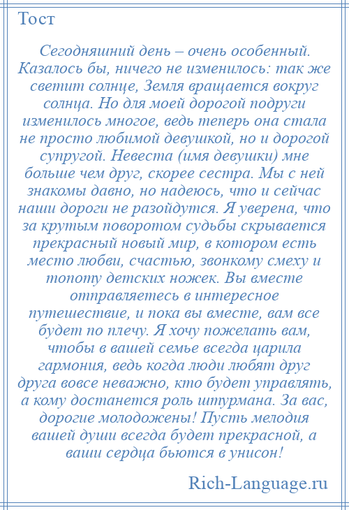 
    Сегодняшний день – очень особенный. Казалось бы, ничего не изменилось: так же светит солнце, Земля вращается вокруг солнца. Но для моей дорогой подруги изменилось многое, ведь теперь она стала не просто любимой девушкой, но и дорогой супругой. Невеста (имя девушки) мне больше чем друг, скорее сестра. Мы с ней знакомы давно, но надеюсь, что и сейчас наши дороги не разойдутся. Я уверена, что за крутым поворотом судьбы скрывается прекрасный новый мир, в котором есть место любви, счастью, звонкому смеху и топоту детских ножек. Вы вместе отправляетесь в интересное путешествие, и пока вы вместе, вам все будет по плечу. Я хочу пожелать вам, чтобы в вашей семье всегда царила гармония, ведь когда люди любят друг друга вовсе неважно, кто будет управлять, а кому достанется роль штурмана. За вас, дорогие молодожены! Пусть мелодия вашей души всегда будет прекрасной, а ваши сердца бьются в унисон!