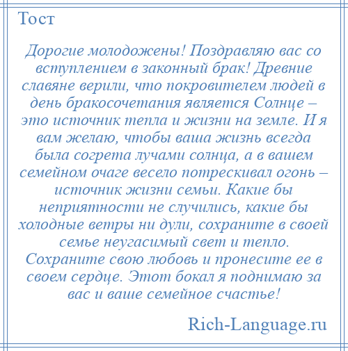 
    Дорогие молодожены! Поздравляю вас со вступлением в законный брак! Древние славяне верили, что покровителем людей в день бракосочетания является Солнце – это источник тепла и жизни на земле. И я вам желаю, чтобы ваша жизнь всегда была согрета лучами солнца, а в вашем семейном очаге весело потрескивал огонь – источник жизни семьи. Какие бы неприятности не случились, какие бы холодные ветры ни дули, сохраните в своей семье неугасимый свет и тепло. Сохраните свою любовь и пронесите ее в своем сердце. Этот бокал я поднимаю за вас и ваше семейное счастье!