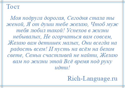 
    Моя подруга дорогая, Сегодня стала ты женой, Я от души тебе желаю, Чтоб муж тебя любил такой! Успехов в жизни небывалых, Не огорчаться вам совсем, Желаю вам детишек малых, Они всегда на радость всем! И пусть на всём на белом свете, Семьи счастливей не найти, Желаю вам по жизни этой Всё время под руку идти!