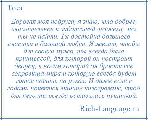 
    Дорогая моя подруга, я знаю, что добрее, внимательнее и заботливей человека, чем ты не найти. Ты достойна большого счастья и большой любви. Я желаю, чтобы для своего мужа, ты всегда была принцессой, для которой он построит дворец, к ногам которой он бросит все сокровища мира и которую всегда будет готов носить на руках. И даже если с годами появятся лишние килограммы, чтоб для него ты всегда оставалась пушинкой.