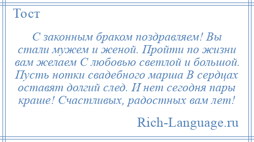 
    С законным браком поздравляем! Вы стали мужем и женой. Пройти по жизни вам желаем С любовью светлой и большой. Пусть нотки свадебного марша В сердцах оставят долгий след. И нет сегодня пары краше! Счастливых, радостных вам лет!