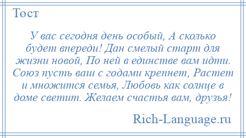 
    У вас сегодня день особый, А сколько будет впереди! Дан смелый старт для жизни новой, По ней в единстве вам идти. Союз пусть ваш с годами крепнет, Растет и множится семья, Любовь как солнце в доме светит. Желаем счастья вам, друзья!
