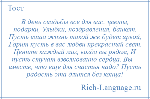 
    В день свадьбы все для вас: цветы, подарки, Улыбки, поздравления, банкет. Пусть ваша жизнь такой же будет яркой, Горит пусть в вас любви прекрасный свет. Цените каждый миг, когда вы рядом, И пусть стучат взволнованно сердца. Вы – вместе, что еще для счастья надо? Пусть радость эта длится без конца!