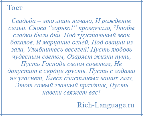 
    Свадьба – это лишь начало, И рождение семьи. Снова “горько!” прозвучало, Чтобы сладки были дни. Под хрустальный звон бокалов, И мерцание огней, Под овации из зала, Улыбнитесь веселей! Пусть любовь чудесным светом, Озаряет жизни путь, Пусть Господь своим советом, Не допустит в сердце грусть. Пусть с годами не угаснет, Блеск счастливых ваших глаз, Этот самый главный праздник, Пусть навеки свяжет вас!