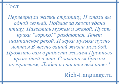 
    Перевернула жизнь страницу, И стали вы одной семьей. Поймав за хвост удачи птицу, Назвались мужем и женой. Пусть крики “горько!” раздаются, Течет шампанское рекой, И звуки музыки пусть льются В честь вашей жизни молодой. Прожить вам в радости желаем Премного ярких дней и лет. С законным браком поздравляем, Любви и счастья вам навек!