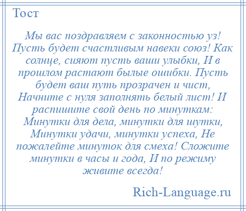 
    Мы вас поздравляем с законностью уз! Пусть будет счастливым навеки союз! Как солнце, сияют пусть ваши улыбки, И в прошлом растают былые ошибки. Пусть будет ваш путь прозрачен и чист, Начните с нуля заполнять белый лист! И распишите свой день по минуткам: Минутки для дела, минутки для шутки, Минутки удачи, минутки успеха, Не пожалейте минуток для смеха! Сложите минутки в часы и года, И по режиму живите всегда!