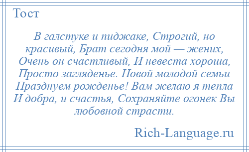 
    В галстуке и пиджаке, Строгий, но красивый, Брат сегодня мой — жених, Очень он счастливый, И невеста хороша, Просто загляденье. Новой молодой семьи Празднуем рожденье! Вам желаю я тепла И добра, и счастья, Сохраняйте огонек Вы любовной страсти.