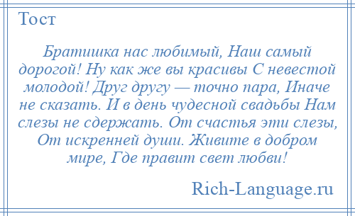 
    Братишка нас любимый, Наш самый дорогой! Ну как же вы красивы С невестой молодой! Друг другу — точно пара, Иначе не сказать. И в день чудесной свадьбы Нам слезы не сдержать. От счастья эти слезы, От искренней души. Живите в добром мире, Где правит свет любви!
