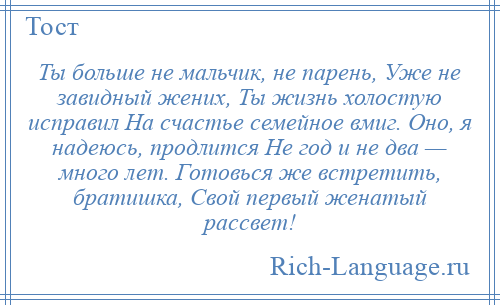 
    Ты больше не мальчик, не парень, Уже не завидный жених, Ты жизнь холостую исправил На счастье семейное вмиг. Оно, я надеюсь, продлится Не год и не два — много лет. Готовься же встретить, братишка, Свой первый женатый рассвет!