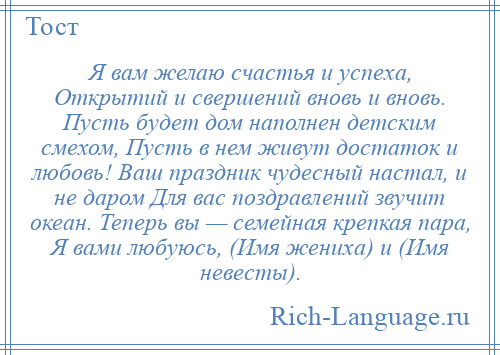 
    Я вам желаю счастья и успеха, Открытий и свершений вновь и вновь. Пусть будет дом наполнен детским смехом, Пусть в нем живут достаток и любовь! Ваш праздник чудесный настал, и не даром Для вас поздравлений звучит океан. Теперь вы — семейная крепкая пара, Я вами любуюсь, (Имя жениха) и (Имя невесты).