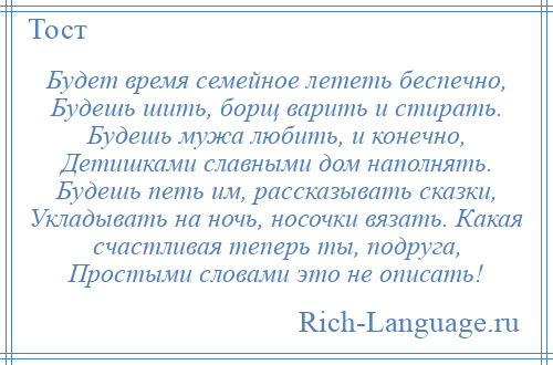 
    Будет время семейное лететь беспечно, Будешь шить, борщ варить и стирать. Будешь мужа любить, и конечно, Детишками славными дом наполнять. Будешь петь им, рассказывать сказки, Укладывать на ночь, носочки вязать. Какая счастливая теперь ты, подруга, Простыми словами это не описать!
