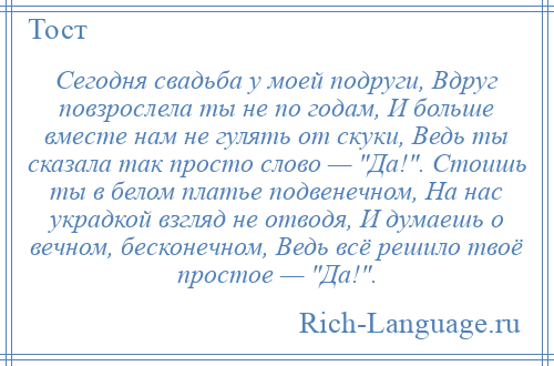 
    Сегодня свадьба у моей подруги, Вдруг повзрослела ты не по годам, И больше вместе нам не гулять от скуки, Ведь ты сказала так просто слово — Да! . Стоишь ты в белом платье подвенечном, На нас украдкой взгляд не отводя, И думаешь о вечном, бесконечном, Ведь всё решило твоё простое — Да! .