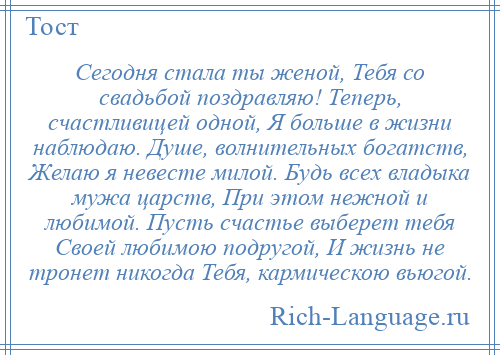 
    Сегодня стала ты женой, Тебя со свадьбой поздравляю! Теперь, счастливицей одной, Я больше в жизни наблюдаю. Душе, волнительных богатств, Желаю я невесте милой. Будь всех владыка мужа царств, При этом нежной и любимой. Пусть счастье выберет тебя Своей любимою подругой, И жизнь не тронет никогда Тебя, кармическою вьюгой.