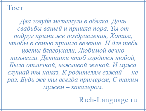 
    Два голубя мелькнули в облака, День свадьбы вашей и пришла пора. Ты от подруг прими же поздравления, Хотим, чтобы в семью пришло везение. И для тебя цветы благоухали, Любимой вечно называли. Детишки чтоб гордился тобой, Была отличной, вежливой женой. И мужа слушай ты наказ, К родителям езжай — не раз. Будь же ты всегда примером, С таким мужем – кавалером.