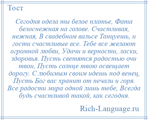 
    Сегодня одела ты белое платье, Фата белоснежная на голове. Счастливая, нежная, В свадебном вальсе Танцуешь, и гости счастливые все. Тебе все желают огромной любви, Удачи и верности, ласки, здоровья. Пусть светятся радостью очи твои, Пусть солнце твою освещает дорогу. С любимым своим идешь под венец, Пусть Бог вас хранит от печали и горя. Все радости мира одной лишь тебе, Всегда будь счастливой такой, как сегодня.