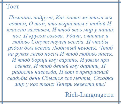 
    Помнишь подруга, Как давно мечтали мы вдвоем, О том, что вырастим с тобой И классно заживем, И чтоб весь мир у наших ног, И кругом голова, Удача, счастье и любовь Сопутствует всегда, И чтобы рядом был всегда Любимый человек, Чтоб на руках легко носил И чтоб любовь навек, И чтоб борщи ему варить, И ужин при свечах, И чтоб детей ему дарить, И радость навсегда, И вот в прекрасный свадьбы день Сбылися все мечты, Сегодня мир у ног твоих Теперь невеста ты!