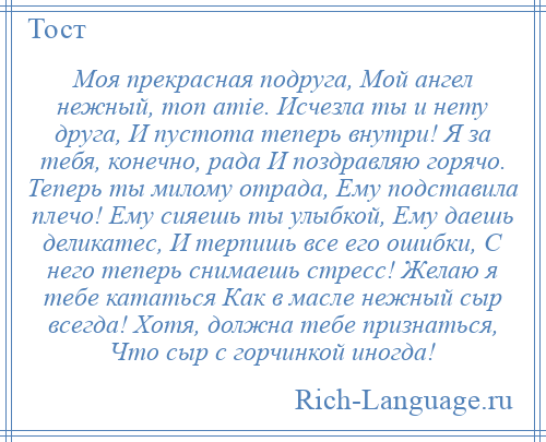 
    Моя прекрасная подруга, Мой ангел нежный, mоn аmiе. Исчезла ты и нету друга, И пустота теперь внутри! Я за тебя, конечно, рада И поздравляю горячо. Теперь ты милому отрада, Ему подставила плечо! Ему сияешь ты улыбкой, Ему даешь деликатес, И терпишь все его ошибки, С него теперь снимаешь стресс! Желаю я тебе кататься Как в масле нежный сыр всегда! Хотя, должна тебе признаться, Что сыр с горчинкой иногда!