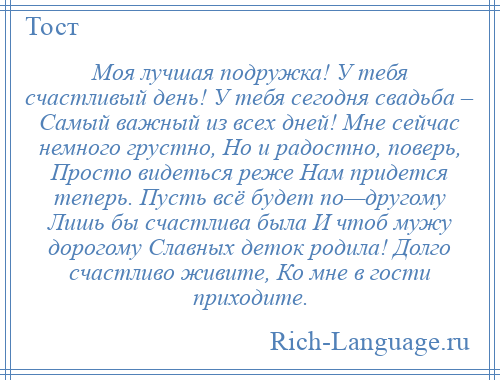 
    Моя лучшая подружка! У тебя счастливый день! У тебя сегодня свадьба – Самый важный из всех дней! Мне сейчас немного грустно, Но и радостно, поверь, Просто видеться реже Нам придется теперь. Пусть всё будет по—другому Лишь бы счастлива была И чтоб мужу дорогому Славных деток родила! Долго счастливо живите, Ко мне в гости приходите.