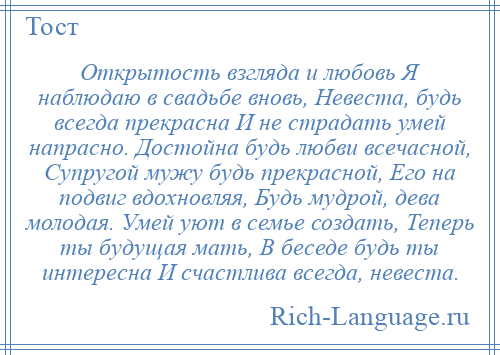 
    Открытость взгляда и любовь Я наблюдаю в свадьбе вновь, Невеста, будь всегда прекрасна И не страдать умей напрасно. Достойна будь любви всечасной, Супругой мужу будь прекрасной, Его на подвиг вдохновляя, Будь мудрой, дева молодая. Умей уют в семье создать, Теперь ты будущая мать, В беседе будь ты интересна И счастлива всегда, невеста.