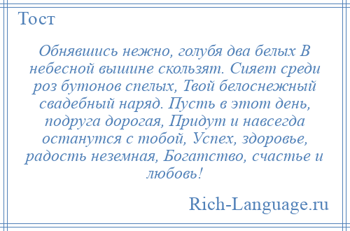 
    Обнявшись нежно, голубя два белых В небесной вышине скользят. Сияет среди роз бутонов спелых, Твой белоснежный свадебный наряд. Пусть в этот день, подруга дорогая, Придут и навсегда останутся с тобой, Успех, здоровье, радость неземная, Богатство, счастье и любовь!