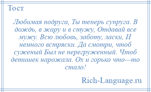 
    Любимая подруга, Ты теперь супруга. В дождь, в жару и в стужу, Отдавай все мужу. Всю любовь, заботу, ласки, И немного встряски. Да смотри, чтоб суженый Был не перегруженный. Чтоб детишек нарожала. Ох и горько что—то стало!