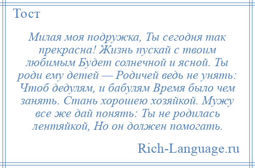 
    Милая моя подружка, Ты сегодня так прекрасна! Жизнь пускай с твоим любимым Будет солнечной и ясной. Ты роди ему детей — Родичей ведь не унять: Чтоб дедулям, и бабулям Время было чем занять. Стань хорошею хозяйкой. Мужу все же дай понять: Ты не родилась лентяйкой, Но он должен помогать.