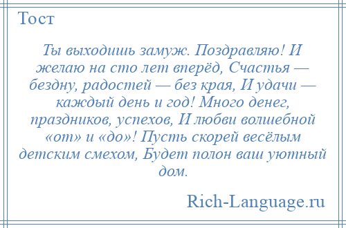 
    Ты выходишь замуж. Поздравляю! И желаю на сто лет вперёд, Счастья — бездну, радостей — без края, И удачи — каждый день и год! Много денег, праздников, успехов, И любви волшебной «от» и «до»! Пусть скорей весёлым детским смехом, Будет полон ваш уютный дом.