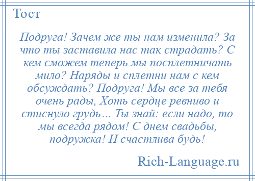 
    Подруга! Зачем же ты нам изменила? За что ты заставила нас так страдать? С кем сможем теперь мы посплетничать мило? Наряды и сплетни нам с кем обсуждать? Подруга! Мы все за тебя очень рады, Хоть сердце ревниво и стиснуло грудь… Ты знай: если надо, то мы всегда рядом! С днем свадьбы, подружка! И счастлива будь!