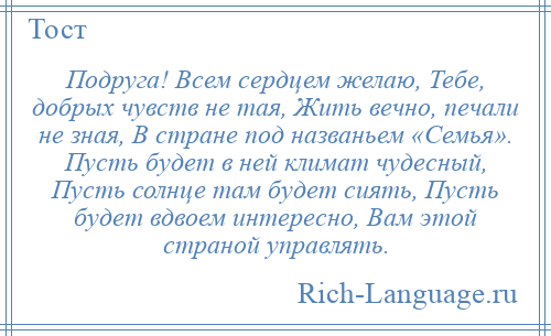 
    Подруга! Всем сердцем желаю, Тебе, добрых чувств не тая, Жить вечно, печали не зная, В стране под названьем «Семья». Пусть будет в ней климат чудесный, Пусть солнце там будет сиять, Пусть будет вдвоем интересно, Вам этой страной управлять.