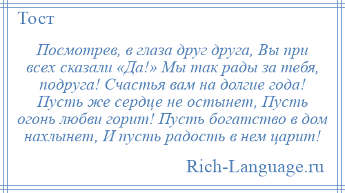 
    Посмотрев, в глаза друг друга, Вы при всех сказали «Да!» Мы так рады за тебя, подруга! Счастья вам на долгие года! Пусть же сердце не остынет, Пусть огонь любви горит! Пусть богатство в дом нахлынет, И пусть радость в нем царит!