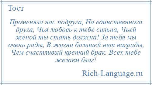 
    Променяла нас подруга, На единственного друга, Чья любовь к тебе сильна, Чьей женой ты стать должна! За тебя мы очень рады, В жизни большей нет награды, Чем счастливый крепкий брак. Всех тебе желаем благ!