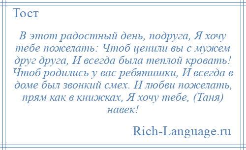 
    В этот радостный день, подруга, Я хочу тебе пожелать: Чтоб ценили вы с мужем друг друга, И всегда была теплой кровать! Чтоб родились у вас ребятишки, И всегда в доме был звонкий смех. И любви пожелать, прям как в книжках, Я хочу тебе, (Таня) навек!