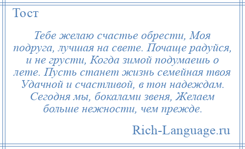 
    Тебе желаю счастье обрести, Моя подруга, лучшая на свете. Почаще радуйся, и не грусти, Когда зимой подумаешь о лете. Пусть станет жизнь семейная твоя Удачной и счастливой, в тон надеждам. Сегодня мы, бокалами звеня, Желаем больше нежности, чем прежде.