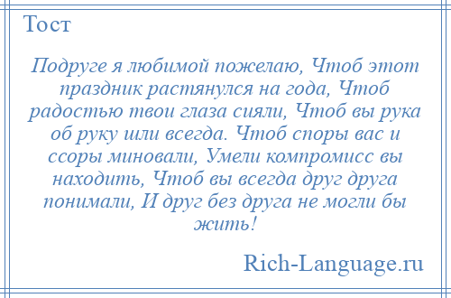 
    Подруге я любимой пожелаю, Чтоб этот праздник растянулся на года, Чтоб радостью твои глаза сияли, Чтоб вы рука об руку шли всегда. Чтоб споры вас и ссоры миновали, Умели компромисс вы находить, Чтоб вы всегда друг друга понимали, И друг без друга не могли бы жить!