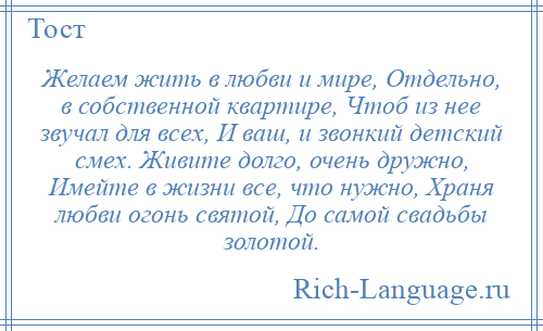 
    Желаем жить в любви и мире, Отдельно, в собственной квартире, Чтоб из нее звучал для всех, И ваш, и звонкий детский смех. Живите долго, очень дружно, Имейте в жизни все, что нужно, Храня любви огонь святой, До самой свадьбы золотой.