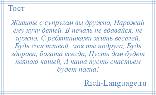 
    Живите с супругом вы дружно, Нарожай ему кучу детей. В печаль не вдавайся, не нужно, С ребятишками жить веселей, Будь счастливой, моя ты подруга, Будь здорова, богата всегда, Пусть дом будет полною чашей, А чаша пусть счастьем будет полна!