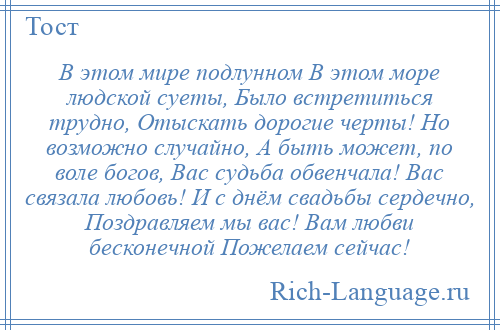 
    В этом мире подлунном В этом море людской суеты, Было встретиться трудно, Отыскать дорогие черты! Но возможно случайно, А быть может, по воле богов, Вас судьба обвенчала! Вас связала любовь! И с днём свадьбы сердечно, Поздравляем мы вас! Вам любви бесконечной Пожелаем сейчас!